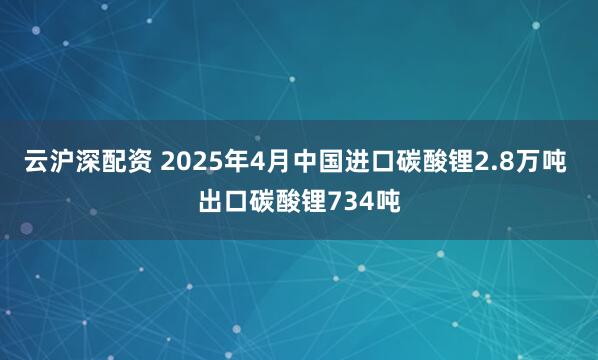 云沪深配资 2025年4月中国进口碳酸锂2.8万吨 出口碳酸锂734吨