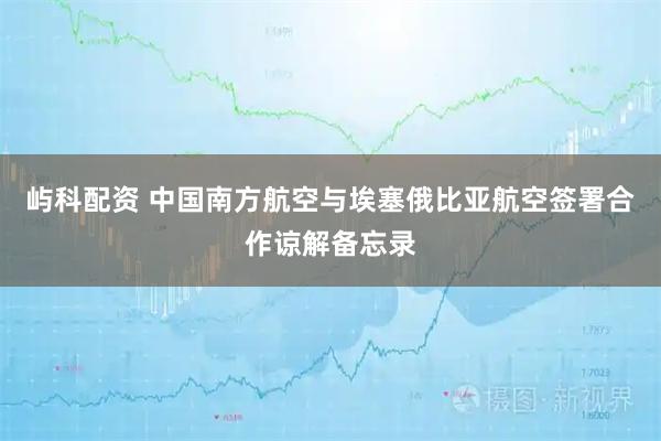 屿科配资 中国南方航空与埃塞俄比亚航空签署合作谅解备忘录
