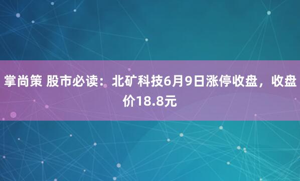 掌尚策 股市必读：北矿科技6月9日涨停收盘，收盘价18.8元