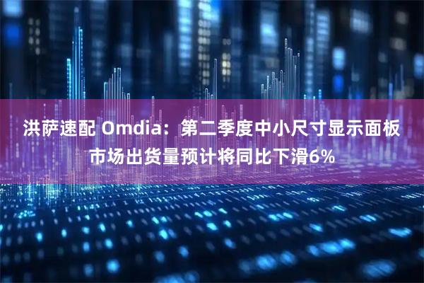 洪萨速配 Omdia：第二季度中小尺寸显示面板市场出货量预计将同比下滑6%