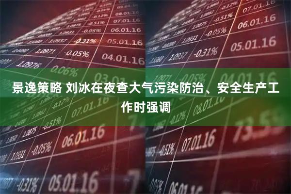 景逸策略 刘冰在夜查大气污染防治、安全生产工作时强调