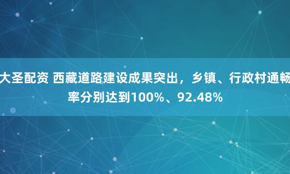 大圣配资 西藏道路建设成果突出，乡镇、行政村通畅率分别达到100%、92.48%