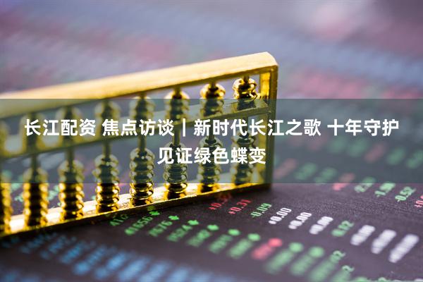 长江配资 焦点访谈｜新时代长江之歌 十年守护见证绿色蝶变