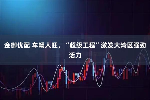 金御优配 车畅人旺，“超级工程”激发大湾区强劲活力