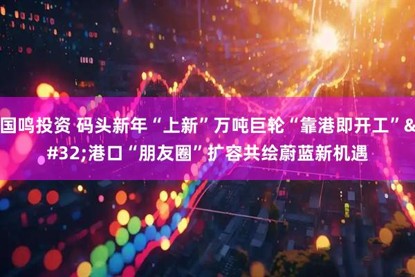 国鸣投资 码头新年“上新”万吨巨轮“靠港即开工” 港口“朋友圈”扩容共绘蔚蓝新机遇