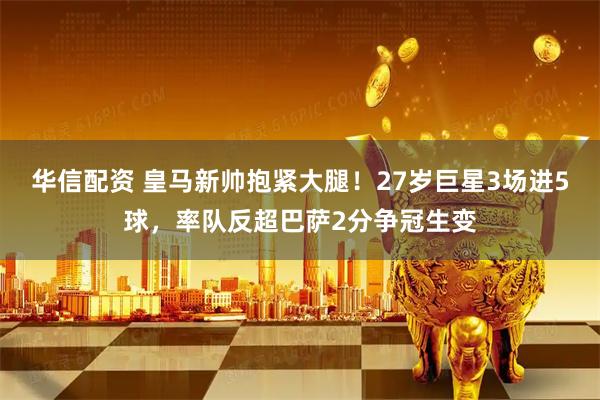 华信配资 皇马新帅抱紧大腿！27岁巨星3场进5球，率队反超巴萨2分争冠生变