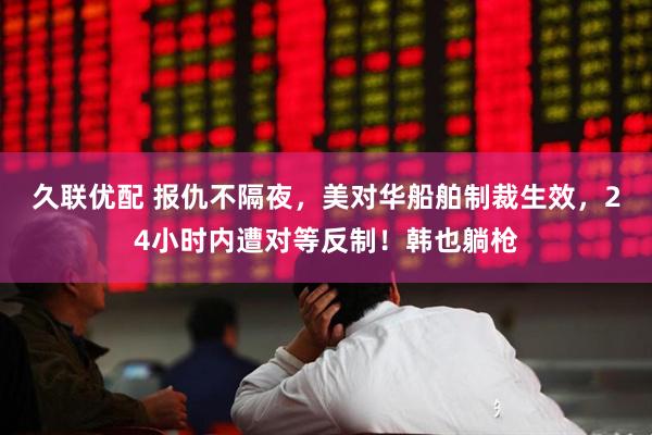 久联优配 报仇不隔夜，美对华船舶制裁生效，24小时内遭对等反制！韩也躺枪