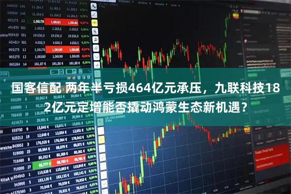 国客信配 两年半亏损464亿元承压，九联科技182亿元定增能否撬动鸿蒙生态新机遇？