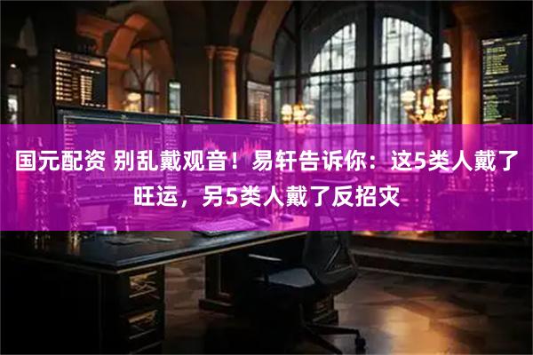国元配资 别乱戴观音！易轩告诉你：这5类人戴了旺运，另5类人戴了反招灾