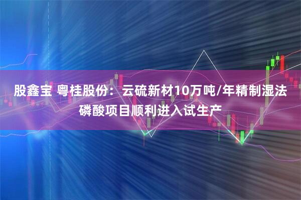 股鑫宝 粤桂股份：云硫新材10万吨/年精制湿法磷酸项目顺利进入试生产